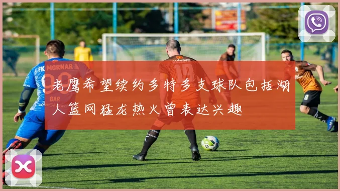 老鹰希望续约多特多支球队包括湖人篮网猛龙热火曾表达兴趣