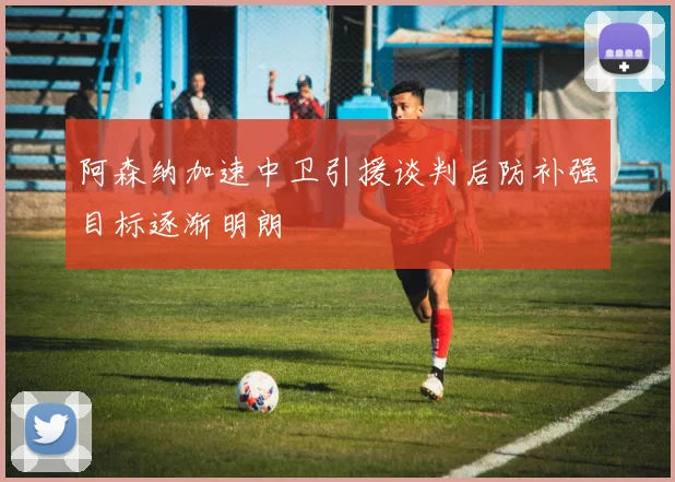 阿森纳加速中卫引援谈判后防补强目标逐渐明朗