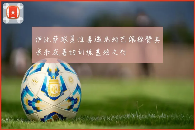 伊比萨球员惊喜遇见姆巴佩称赞其亲和友善的训练基地之行