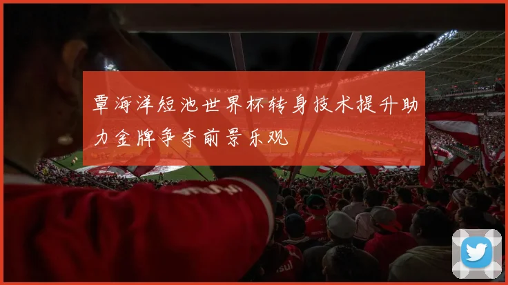覃海洋短池世界杯转身技术提升助力金牌争夺前景乐观