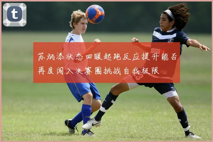苏炳添状态回暖起跑反应提升能否再度闯入决赛圈挑战自我极限