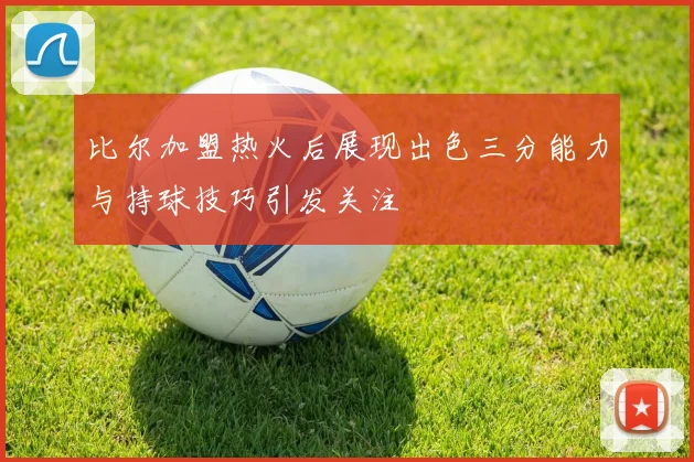 比尔加盟热火后展现出色三分能力与持球技巧引发关注