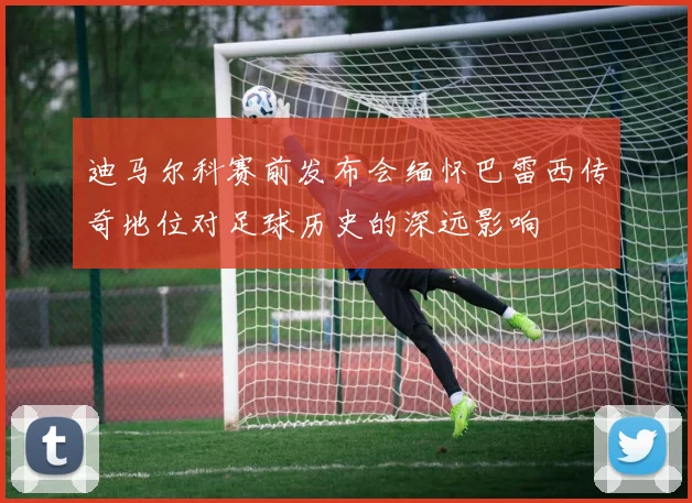 迪马尔科赛前发布会缅怀巴雷西传奇地位对足球历史的深远影响