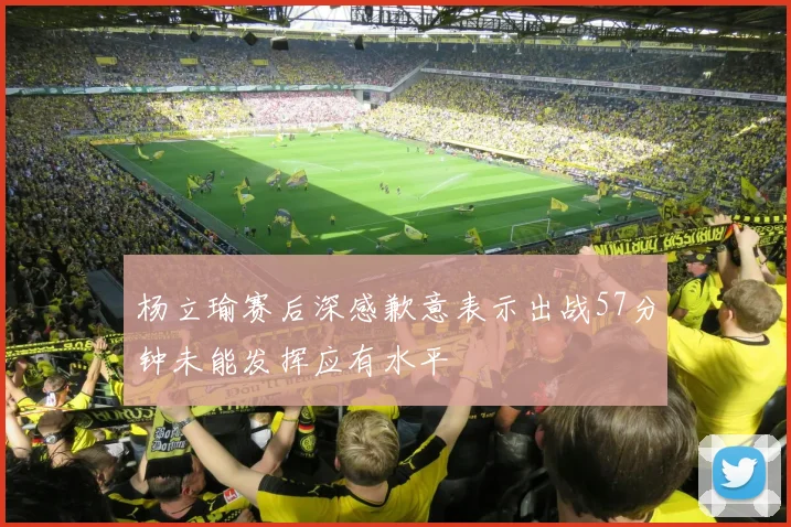 杨立瑜赛后深感歉意表示出战57分钟未能发挥应有水平