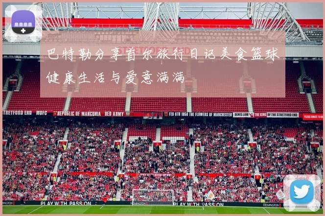 巴特勒分享首尔旅行日记美食篮球健康生活与爱意满满