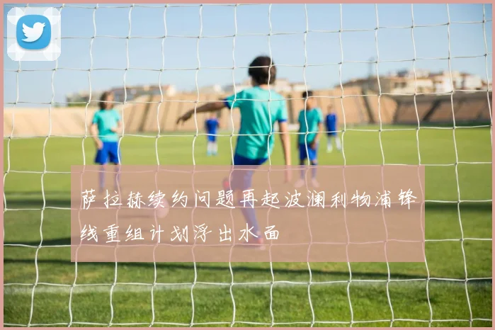 萨拉赫续约问题再起波澜利物浦锋线重组计划浮出水面