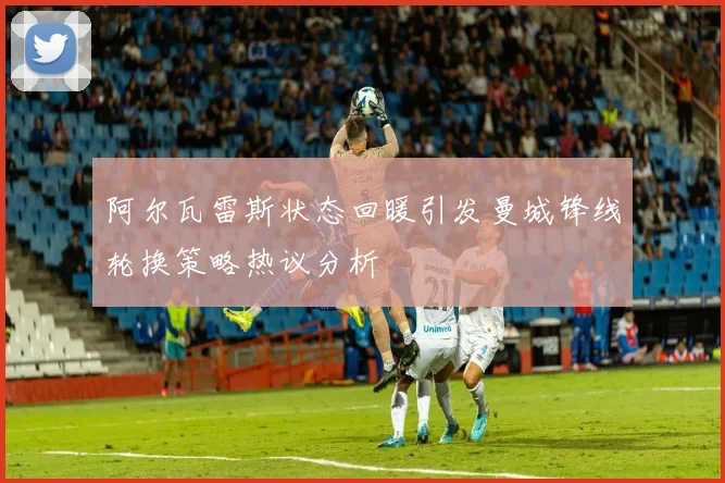 阿尔瓦雷斯状态回暖引发曼城锋线轮换策略热议分析