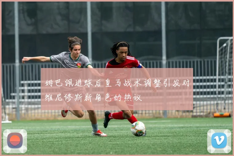 姆巴佩进球后皇马战术调整引发对维尼修斯新角色的热议