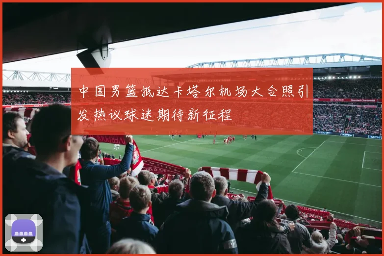 中国男篮抵达卡塔尔机场大合照引发热议球迷期待新征程