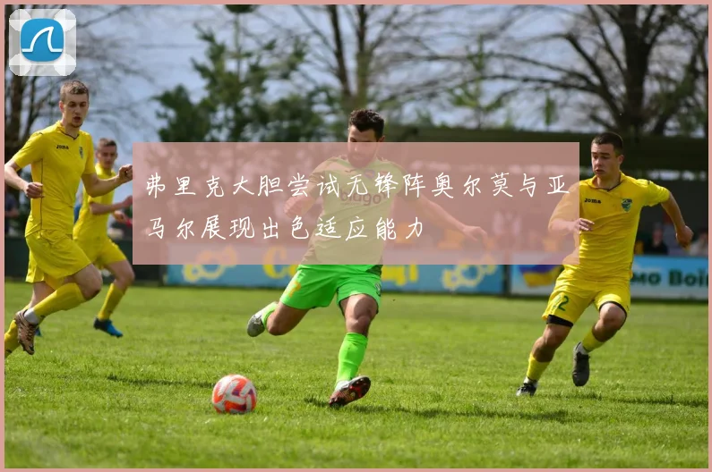 弗里克大胆尝试无锋阵奥尔莫与亚马尔展现出色适应能力