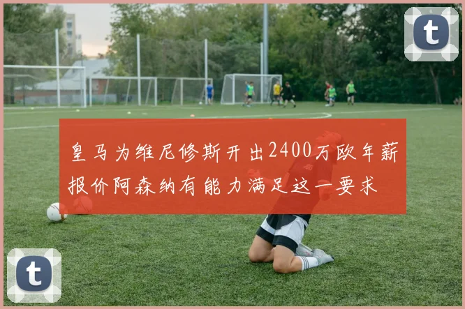 皇马为维尼修斯开出2400万欧年薪报价阿森纳有能力满足这一要求