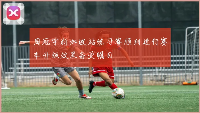 周冠宇新加坡站练习赛顺利进行赛车升级效果备受瞩目