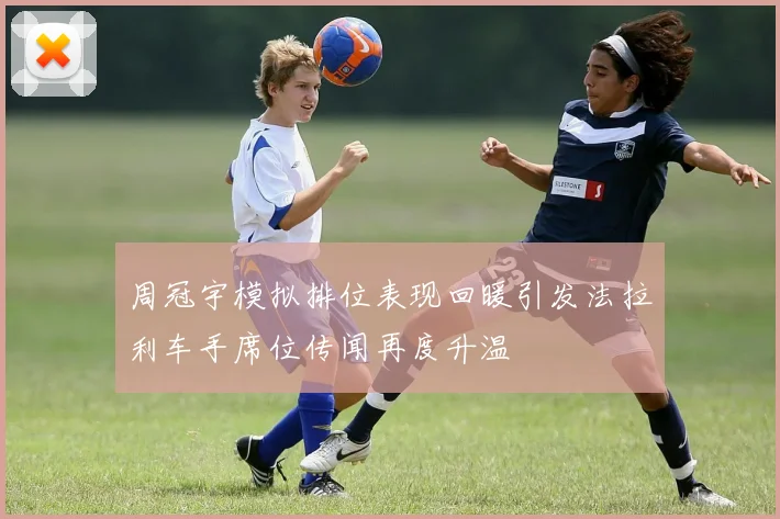 周冠宇模拟排位表现回暖引发法拉利车手席位传闻再度升温