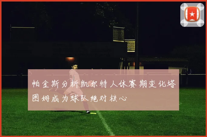 帕金斯分析凯尔特人休赛期变化塔图姆成为球队绝对核心