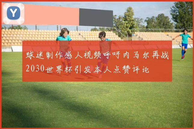 球迷制作感人视频呼吁内马尔再战2030世界杯引发本人点赞评论