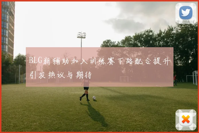 BLG新辅助加入训练赛下路配合提升引发热议与期待
