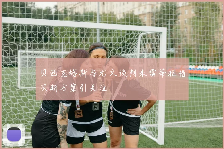 贝西克塔斯与尤文谈判米雷蒂租借买断方案引关注