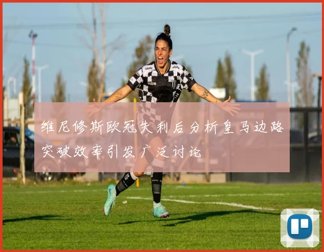 维尼修斯欧冠失利后分析皇马边路突破效率引发广泛讨论